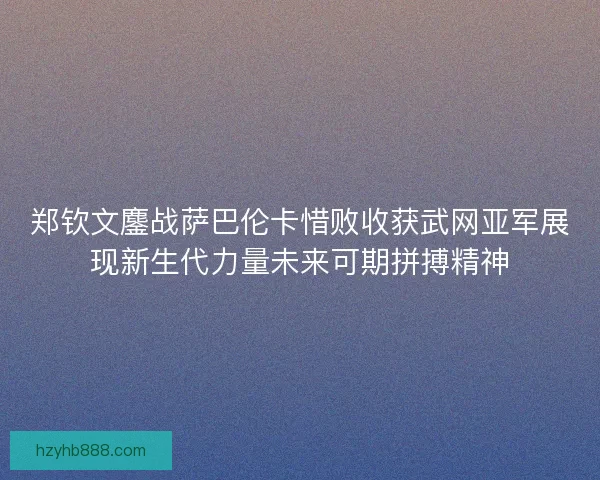 郑钦文鏖战萨巴伦卡惜败收获武网亚军展现新生代力量未来可期拼搏精神