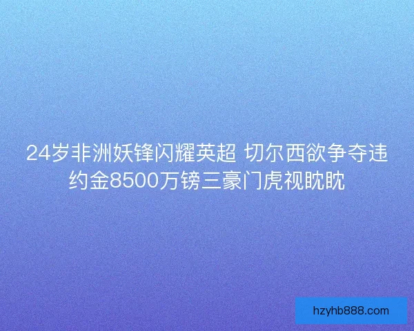 24岁非洲妖锋闪耀英超 切尔西欲争夺违约金8500万镑三豪门虎视眈眈 24岁非洲妖锋闪耀英超 切尔西欲争夺违约金8500万镑三豪门虎视眈眈