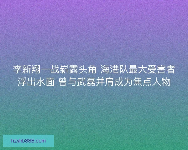 李新翔一战崭露头角 海港队最大受害者浮出水面 曾与武磊并肩成为焦点人物