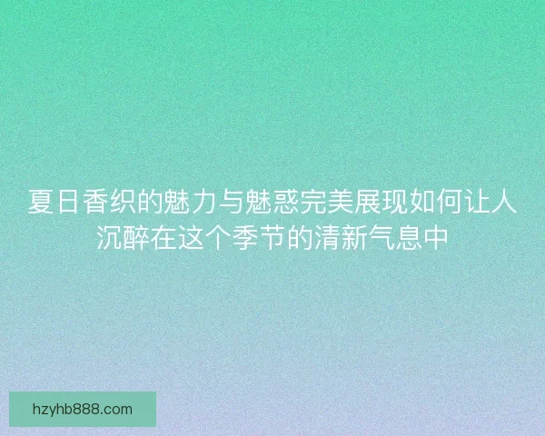 夏日香织的魅力与魅惑完美展现如何让人沉醉在这个季节的清新气息中