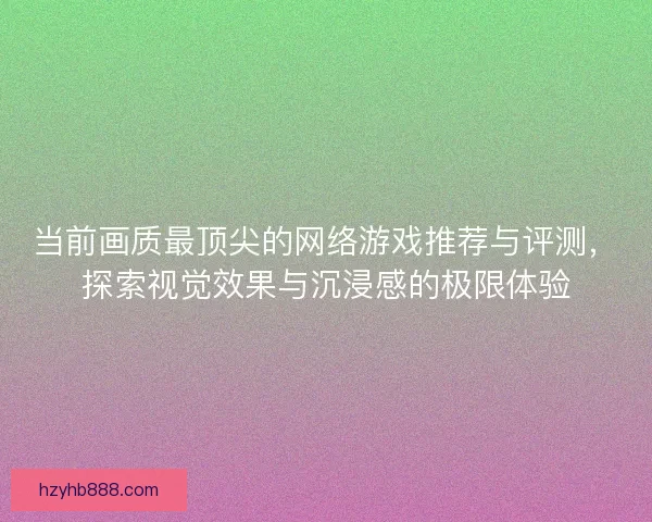 当前画质最顶尖的网络游戏推荐与评测，探索视觉效果与沉浸感的极限体验
