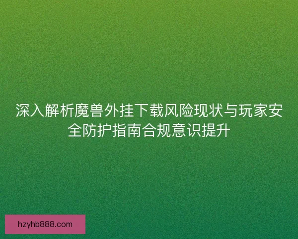 深入解析魔兽外挂下载风险现状与玩家安全防护指南合规意识提升