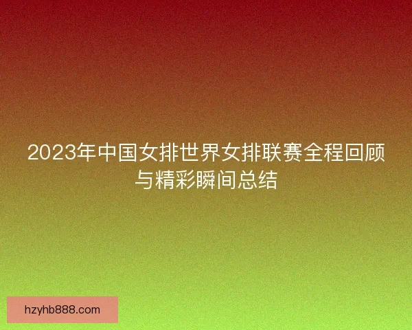 2023年中国女排世界女排联赛全程回顾与精彩瞬间总结 2023年中国女排世界女排联赛全程回顾与精彩瞬间总结