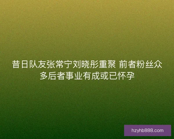 昔日队友张常宁刘晓彤重聚 前者粉丝众多后者事业有成或已怀孕