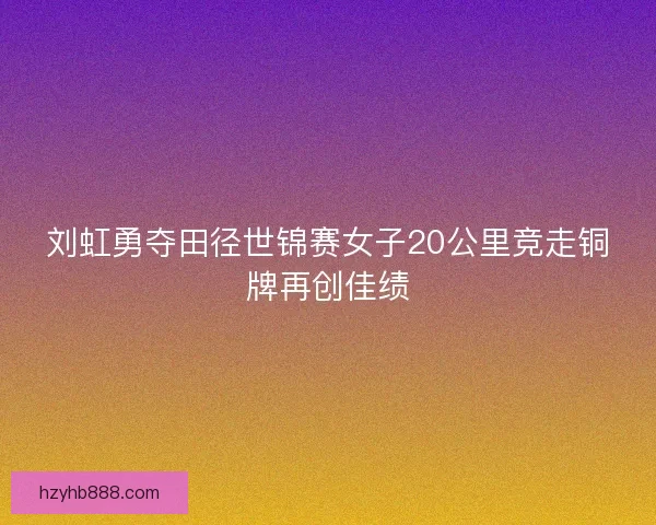 刘虹勇夺田径世锦赛女子20公里竞走铜牌再创佳绩 刘虹勇夺田径世锦赛女子20公里竞走铜牌再创佳绩