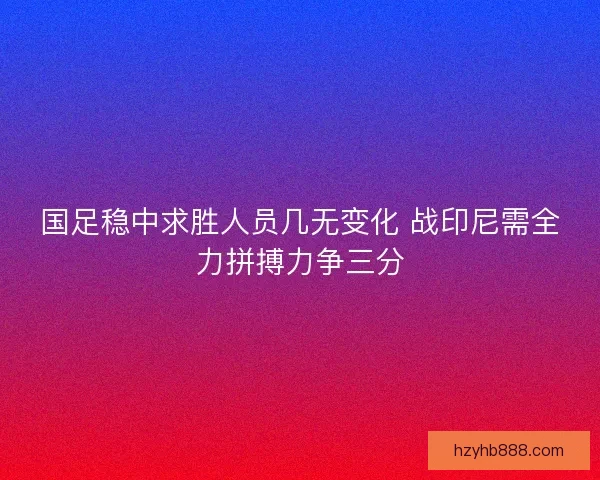 国足稳中求胜人员几无变化 战印尼需全力拼搏力争三分 国足稳中求胜人员几无变化 战印尼需全力拼搏力争三分