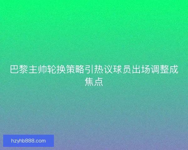 巴黎主帅轮换策略引热议球员出场调整成焦点
