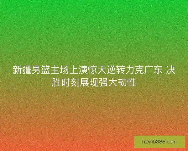 新疆男篮主场上演惊天逆转力克广东 决胜时刻展现强大韧性