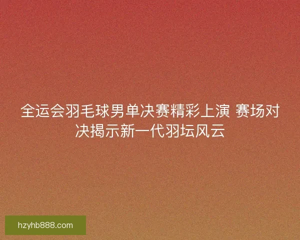 全运会羽毛球男单决赛精彩上演 赛场对决揭示新一代羽坛风云