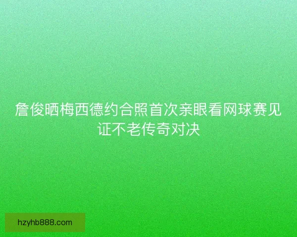 詹俊晒梅西德约合照首次亲眼看网球赛见证不老传奇对决 詹俊晒梅西德约合照首次亲眼看网球赛见证不老传奇对决