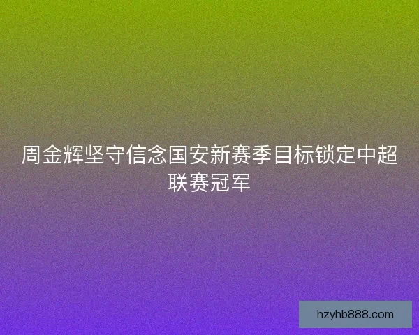周金辉坚守信念国安新赛季目标锁定中超联赛冠军