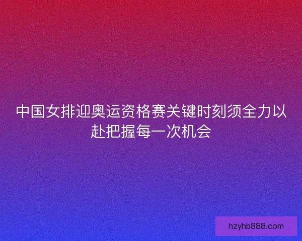中国女排迎奥运资格赛关键时刻须全力以赴把握每一次机会