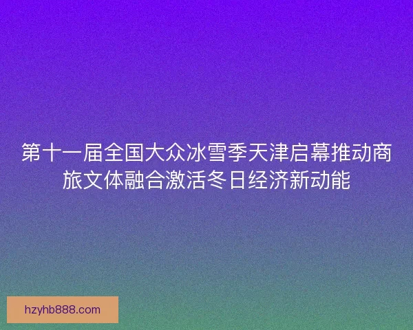 第十一届全国大众冰雪季天津启幕推动商旅文体融合激活冬日经济新动能