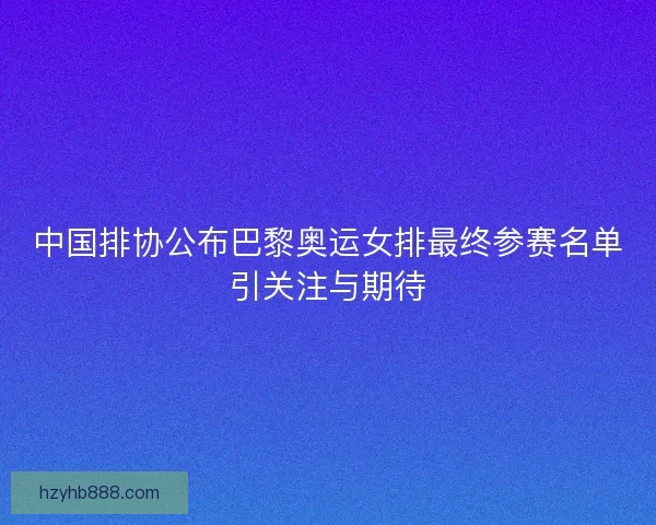 中国排协公布巴黎奥运女排最终参赛名单引关注与期待