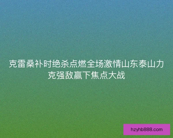 克雷桑补时绝杀点燃全场激情山东泰山力克强敌赢下焦点大战 克雷桑补时绝杀点燃全场激情山东泰山力克强敌赢下焦点大战