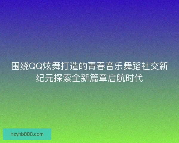 围绕QQ炫舞打造的青春音乐舞蹈社交新纪元探索全新篇章启航时代