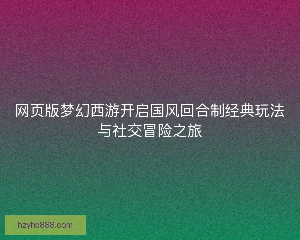 网页版梦幻西游开启国风回合制经典玩法与社交冒险之旅