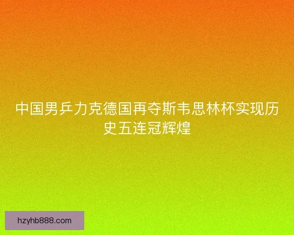 中国男乒力克德国再夺斯韦思林杯实现历史五连冠辉煌