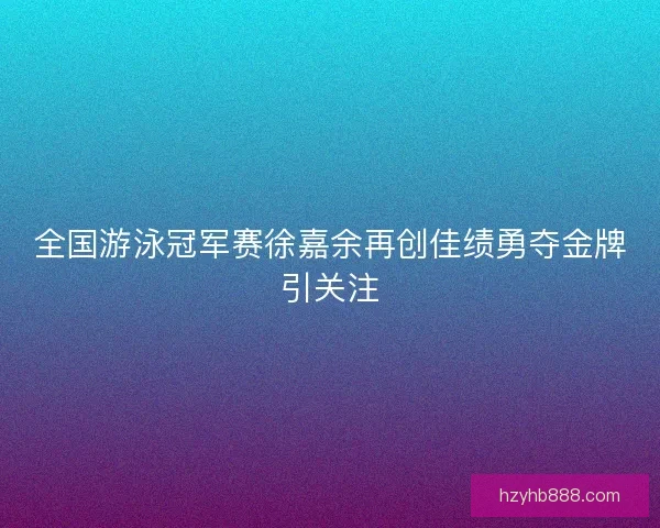 全国游泳冠军赛徐嘉余再创佳绩勇夺金牌引关注