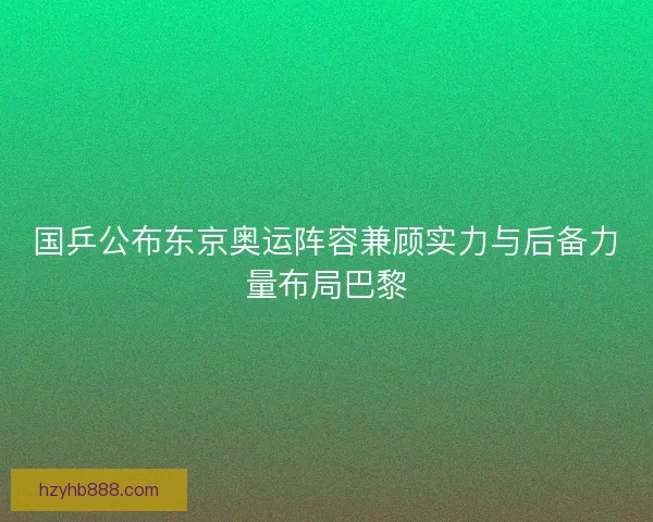 国乒公布东京奥运阵容兼顾实力与后备力量布局巴黎