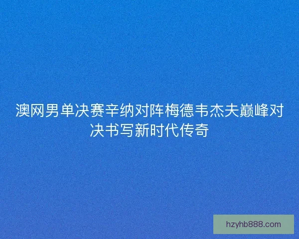 澳网男单决赛辛纳对阵梅德韦杰夫巅峰对决书写新时代传奇
