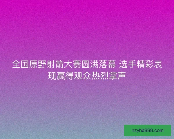 全国原野射箭大赛圆满落幕 选手精彩表现赢得观众热烈掌声