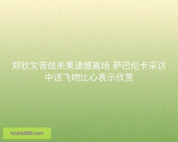郑钦文苦战未果遗憾离场 萨巴伦卡采访中送飞吻比心表示欣赏
