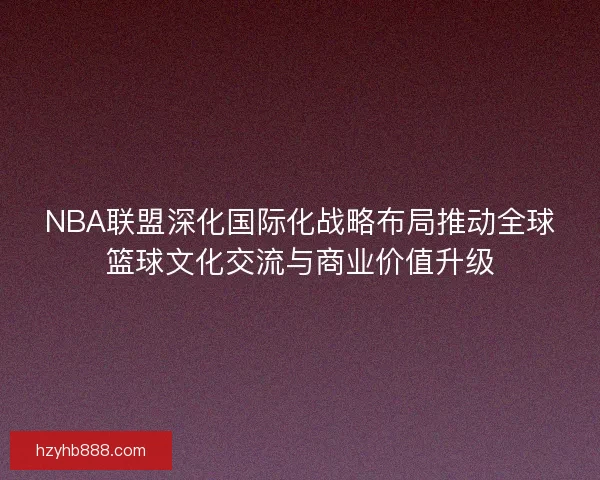 NBA联盟深化国际化战略布局推动全球篮球文化交流与商业价值升级 NBA联盟深化国际化战略布局推动全球篮球文化交流与商业价值升级