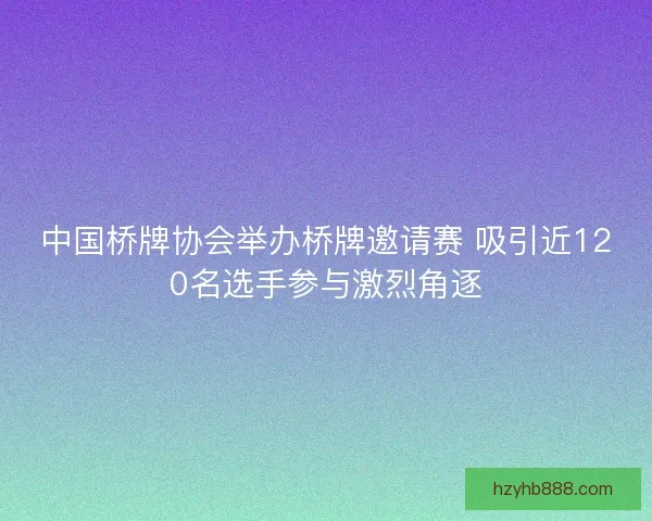 中国桥牌协会举办桥牌邀请赛 吸引近120名选手参与激烈角逐