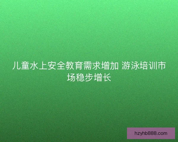 儿童水上安全教育需求增加 游泳培训市场稳步增长