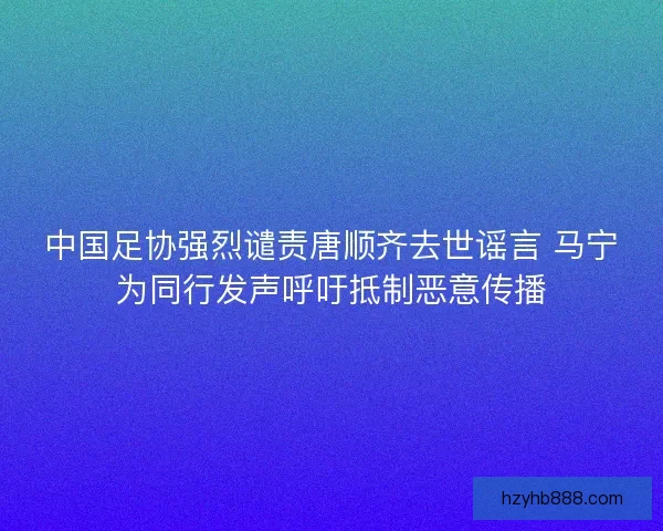 中国足协强烈谴责唐顺齐去世谣言 马宁为同行发声呼吁抵制恶意传播 中国足协强烈谴责唐顺齐去世谣言 马宁为同行发声呼吁抵制恶意传播