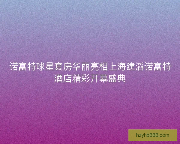 诺富特球星套房华丽亮相上海建滔诺富特酒店精彩开幕盛典 诺富特球星套房华丽亮相上海建滔诺富特酒店精彩开幕盛典