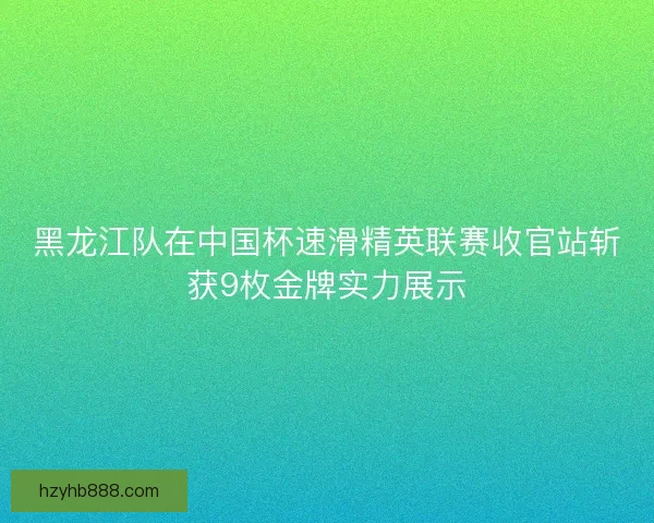 黑龙江队在中国杯速滑精英联赛收官站斩获9枚金牌实力展示 黑龙江队在中国杯速滑精英联赛收官站斩获9枚金牌实力展示