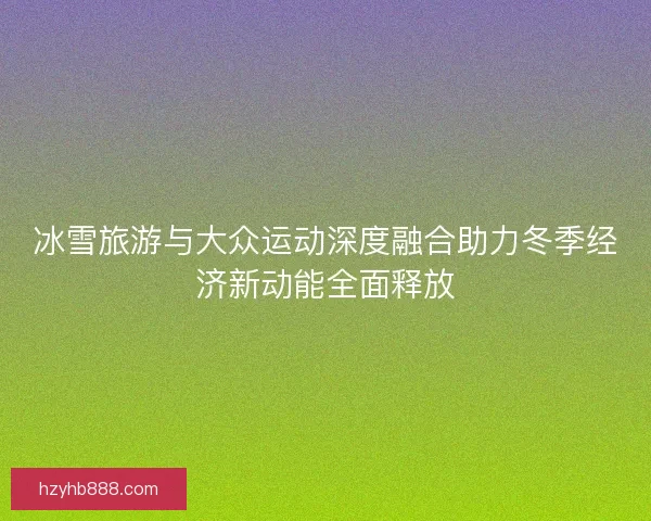 冰雪旅游与大众运动深度融合助力冬季经济新动能全面释放 冰雪旅游与大众运动深度融合助力冬季经济新动能全面释放